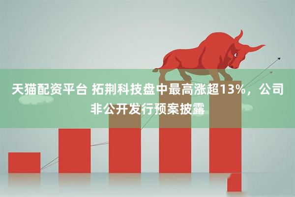 天猫配资平台 拓荆科技盘中最高涨超13%，公司非公开发行预案披露