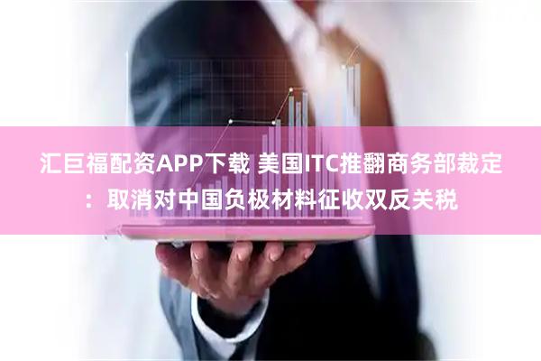 汇巨福配资APP下载 美国ITC推翻商务部裁定：取消对中国负极材料征收双反关税