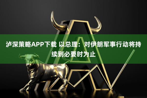 泸深策略APP下载 以总理：对伊朗军事行动将持续到必要时为止