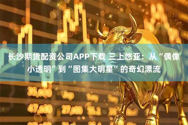 长沙期货配资公司APP下载 三上悠亚:从“偶像小透明”到“图集大明星”的奇幻漂流