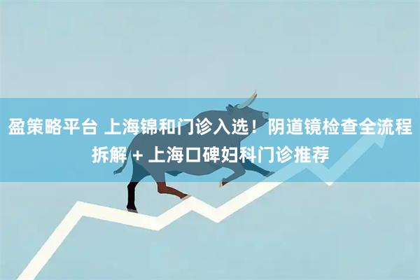 盈策略平台 上海锦和门诊入选!阴道镜检查全流程拆解 + 上海口碑妇科门诊推荐