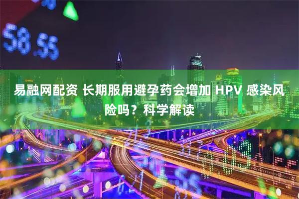 易融网配资 长期服用避孕药会增加 HPV 感染风险吗？科学解读