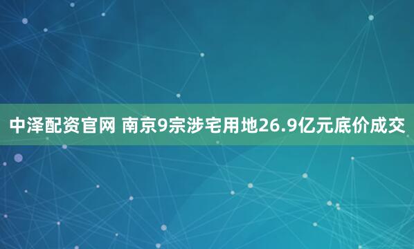 中泽配资官网 南京9宗涉宅用地26.9亿元底价成交