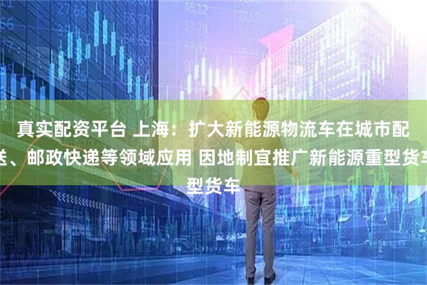 真实配资平台 上海：扩大新能源物流车在城市配送、邮政快递等领域应用 因地制宜推广新能源重型货车