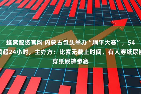 蜂窝配资官网 内蒙古包头举办“躺平大赛”,54人已躺超24小时,主办方:比赛无截止时间,有人穿纸尿裤参赛