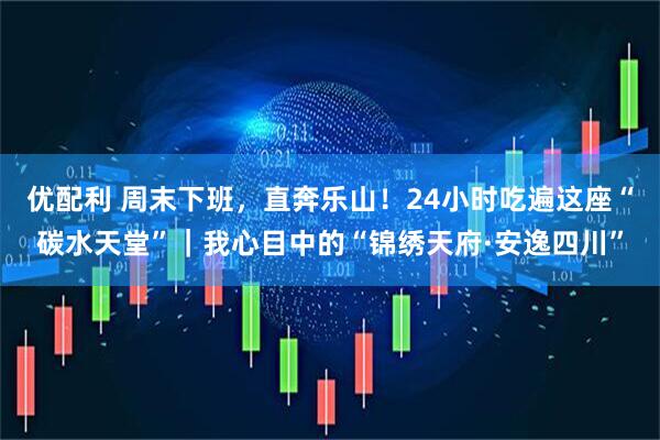 优配利 周末下班，直奔乐山！24小时吃遍这座“碳水天堂”｜我心目中的“锦绣天府·安逸四川”