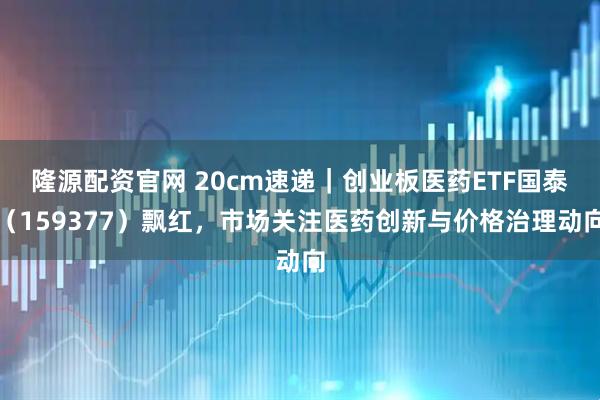 隆源配资官网 20cm速递|创业板医药ETF国泰(159377)飘红,市场关注医药创新与价格治理动向