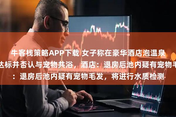 牛客栈策略APP下载 女子称在豪华酒店泡温泉后尿血,吐槽卫生不达标并否认与宠物共浴,酒店:退房后池内疑有宠物毛发,将进行水质检测