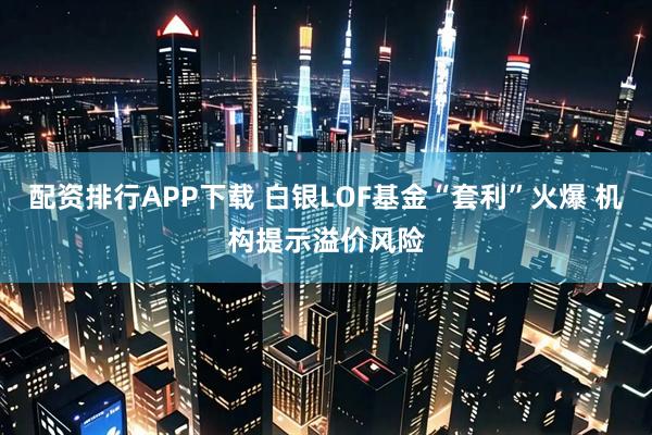 配资排行APP下载 白银LOF基金“套利”火爆 机构提示溢价风险
