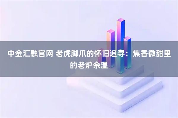 中金汇融官网 老虎脚爪的怀旧追寻：焦香微甜里的老炉余温