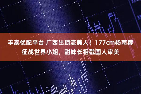 丰泰优配平台 广西出顶流美人！177cm杨雨蓉征战世界小姐，甜妹长相戳国人审美