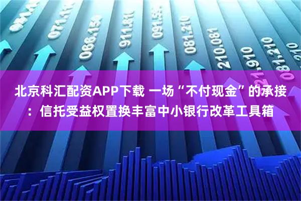 北京科汇配资APP下载 一场“不付现金”的承接：信托受益权置换丰富中小银行改革工具箱