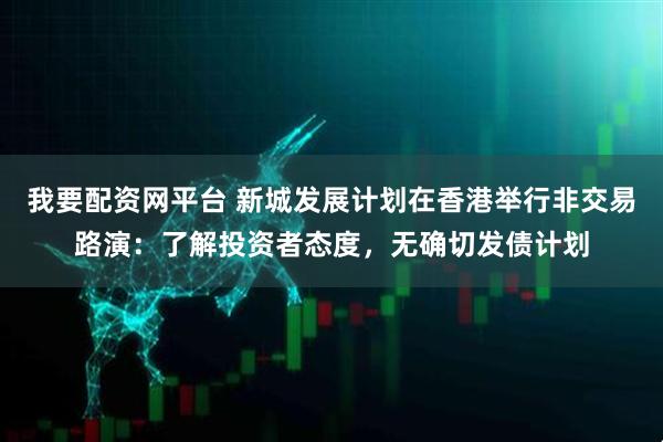 我要配资网平台 新城发展计划在香港举行非交易路演：了解投资者态度，无确切发债计划