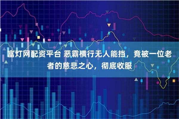 富灯网配资平台 恶霸横行无人能挡，竟被一位老者的慈悲之心，彻底收服