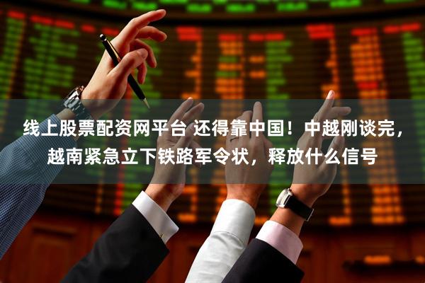 线上股票配资网平台 还得靠中国！中越刚谈完，越南紧急立下铁路军令状，释放什么信号