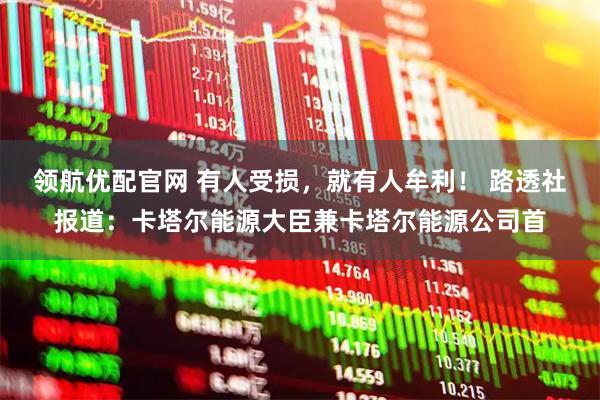领航优配官网 有人受损，就有人牟利！ 路透社报道：卡塔尔能源大臣兼卡塔尔能源公司首
