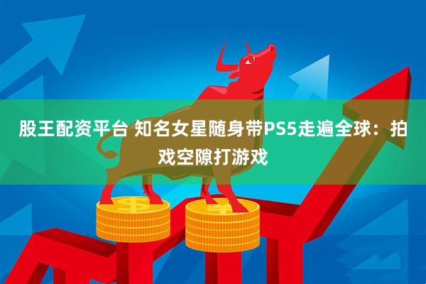 股王配资平台 知名女星随身带PS5走遍全球:拍戏空隙打游戏