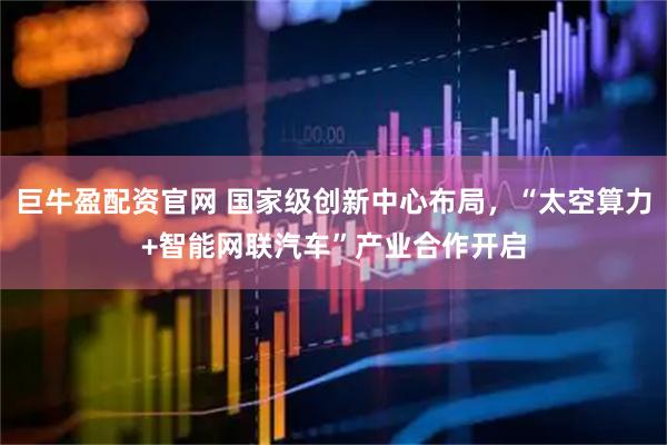 巨牛盈配资官网 国家级创新中心布局，“太空算力+智能网联汽车”产业合作开启