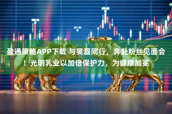 盈通策略APP下载 与吴磊同行，奔赴粉丝见面会！光明乳业以加倍保护力，为健康加冕