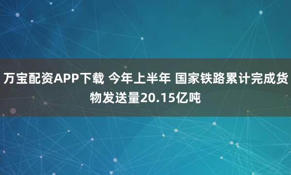 万宝配资APP下载 今年上半年 国家铁路累计完成货物发送量20.15亿吨